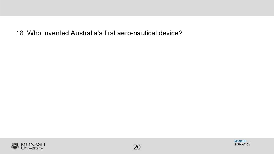 18. Who invented Australia’s first aero-nautical device? 20 MONASH EDUCATION 