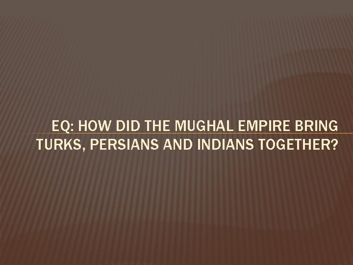 EQ: HOW DID THE MUGHAL EMPIRE BRING TURKS, PERSIANS AND INDIANS TOGETHER? 