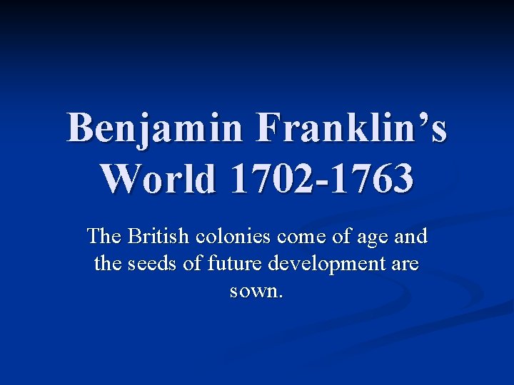 Benjamin Franklin’s World 1702 -1763 The British colonies come of age and the seeds