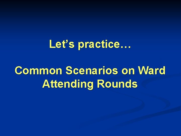 Let’s practice… Common Scenarios on Ward Attending Rounds Let’s practice… Common Scenarios on Ward Attending Rounds