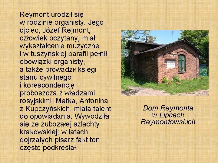 Reymont urodził się w rodzinie organisty. Jego ojciec, Józef Rejmont, człowiek oczytany, miał wykształcenie