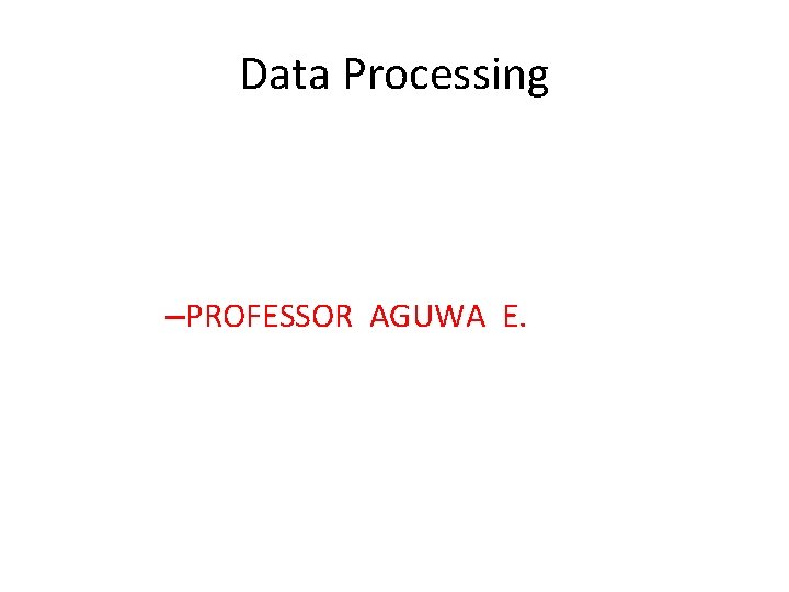 Data Processing –PROFESSOR AGUWA E. Data Processing –PROFESSOR AGUWA E.