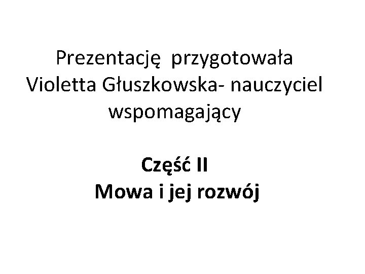 Prezentację przygotowała Violetta Głuszkowska- nauczyciel wspomagający Część II Mowa i jej rozwój 