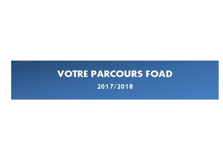 VOTRE PARCOURS FOAD 2017/2018 VOTRE PARCOURS FOAD 2017/2018