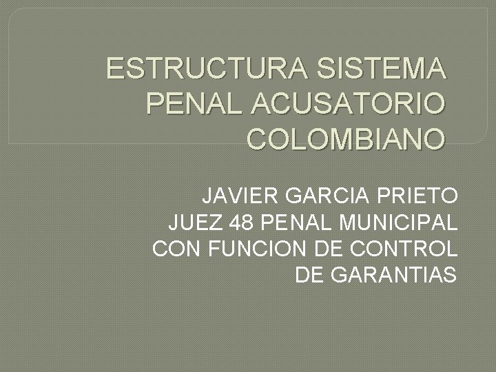ESTRUCTURA SISTEMA PENAL ACUSATORIO COLOMBIANO JAVIER GARCIA PRIETO JUEZ 48 PENAL MUNICIPAL CON FUNCION