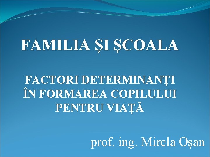 FAMILIA ŞI ŞCOALA FACTORI DETERMINANŢI ÎN FORMAREA COPILULUI PENTRU VIAŢĂ prof. ing. Mirela Oșan