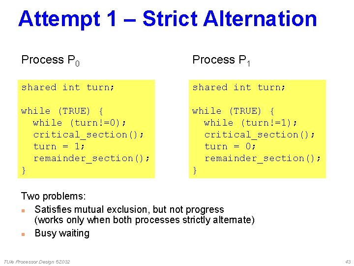 Attempt 1 – Strict Alternation Process P 0 Process P 1 shared int turn; Attempt 1 – Strict Alternation Process P 0 Process P 1 shared int turn;