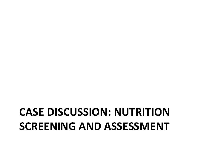 CASE DISCUSSION: NUTRITION SCREENING AND ASSESSMENT 