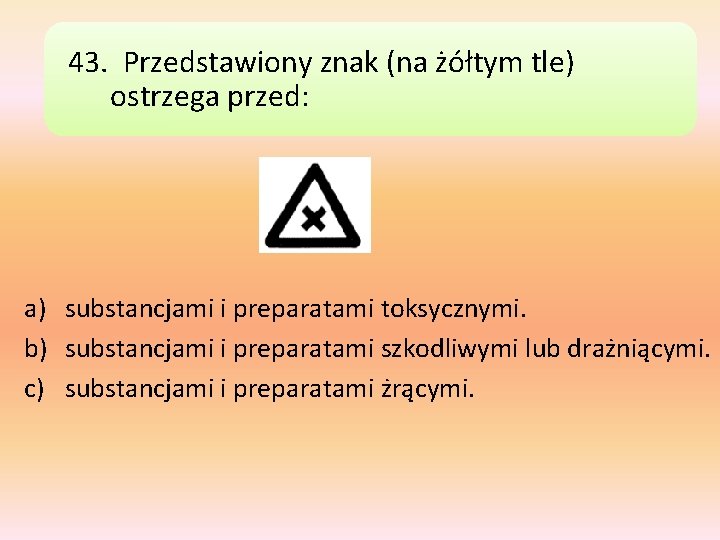 43. Przedstawiony znak (na żółtym tle) ostrzega przed: a) substancjami i preparatami toksycznymi. b)