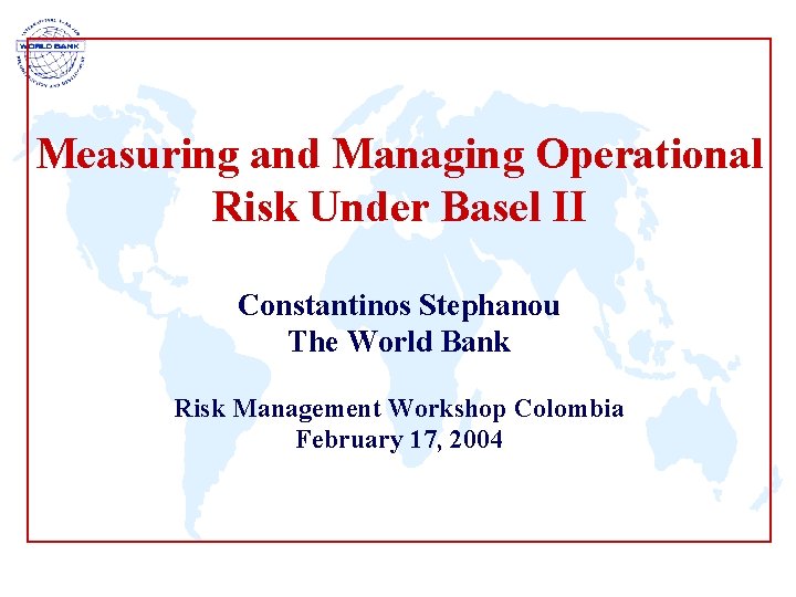 Measuring and Managing Operational Risk Under Basel II Constantinos Stephanou The World Bank Risk