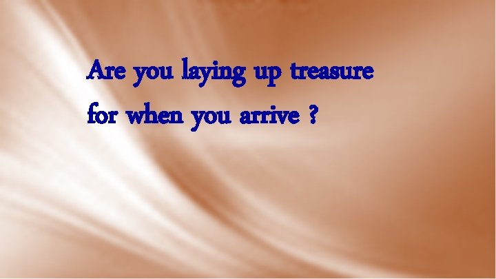 Are you laying up treasure for when you arrive ? 