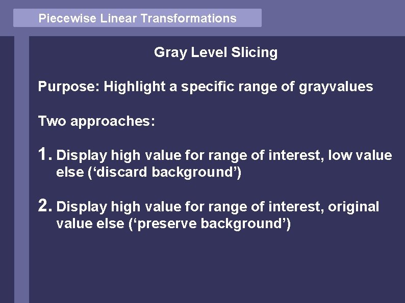 Piecewise Linear Transformations Gray Level Slicing Purpose: Highlight a specific range of grayvalues Two Piecewise Linear Transformations Gray Level Slicing Purpose: Highlight a specific range of grayvalues Two