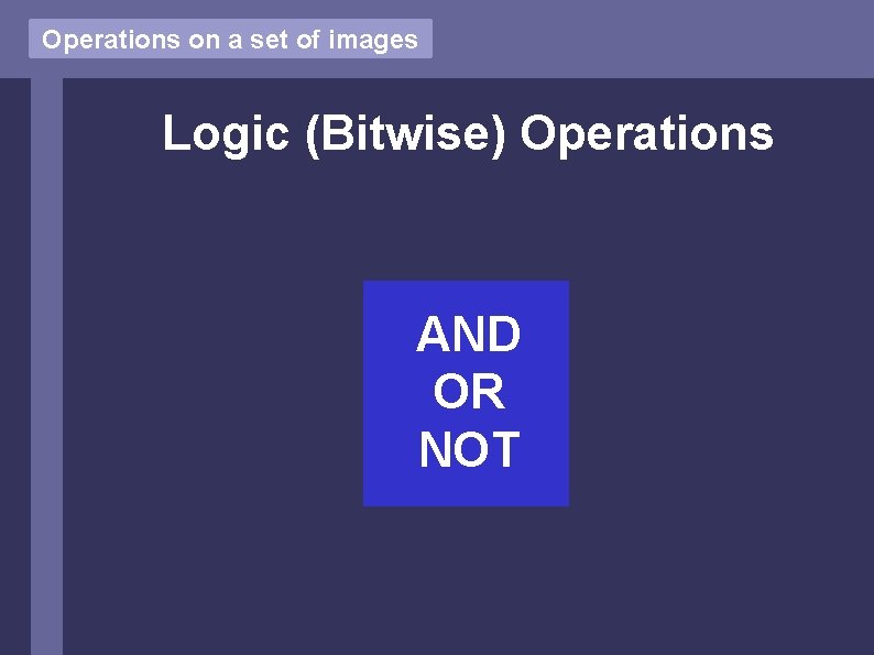 Operations on a set of images Logic (Bitwise) Operations AND OR NOT Operations on a set of images Logic (Bitwise) Operations AND OR NOT