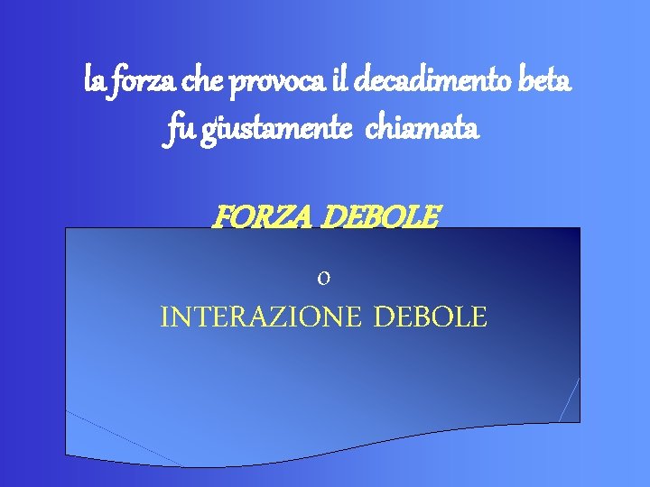 la forza che provoca il decadimento beta fu giustamente chiamata FORZA DEBOLE o INTERAZIONE