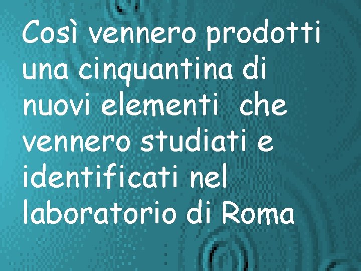 Così vennero prodotti una cinquantina di nuovi elementi che vennero studiati e identificati nel