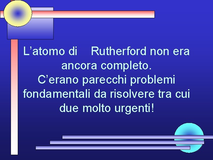 L’atomo di Rutherford non era ancora completo. C’erano parecchi problemi fondamentali da risolvere tra