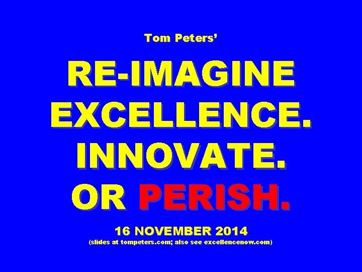 Tom Peters’ RE-IMAGINE EXCELLENCE. INNOVATE. OR PERISH. 16 NOVEMBER 2014 (slides at tompeters. com;