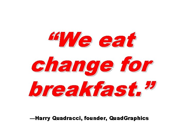 “We eat change for breakfast. ” —Harry Quadracci, founder, Quad. Graphics 