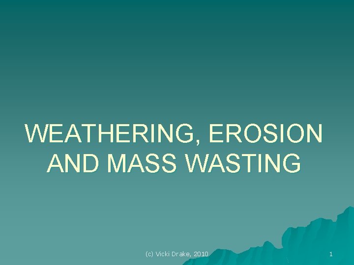 WEATHERING, EROSION AND MASS WASTING (c) Vicki Drake, 2010 1 