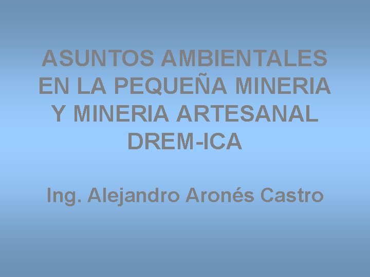 ASUNTOS AMBIENTALES EN LA PEQUEÑA MINERIA Y MINERIA ARTESANAL DREM-ICA Ing. Alejandro Aronés Castro