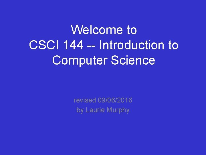 Welcome to CSCI 144 -- Introduction to Computer Science revised 09/06/2016 by Laurie Murphy