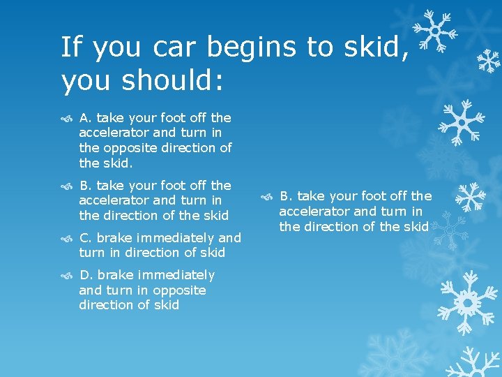 If you car begins to skid, you should: A. take your foot off the