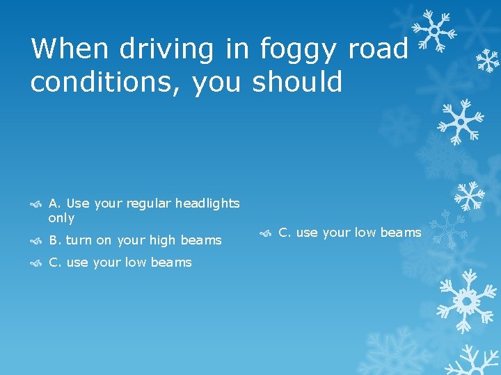 When driving in foggy road conditions, you should A. Use your regular headlights only