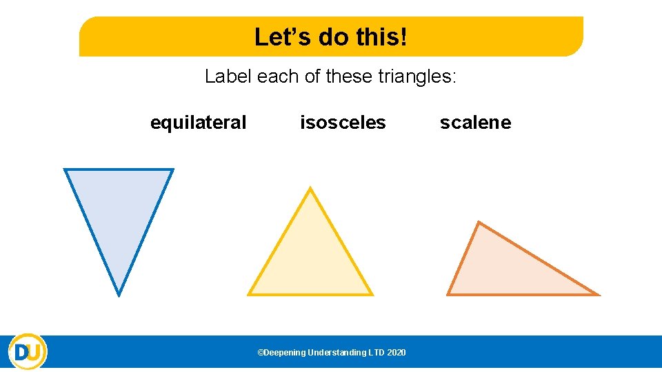 Let’s do this! Label each of these triangles: equilateral isosceles ©Deepening Understanding LTD 2020