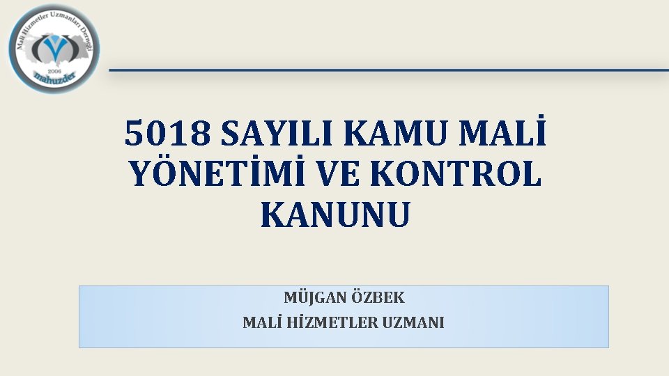 5018 SAYILI KAMU MALİ YÖNETİMİ VE KONTROL KANUNU MÜJGAN ÖZBEK MALİ HİZMETLER UZMANI 