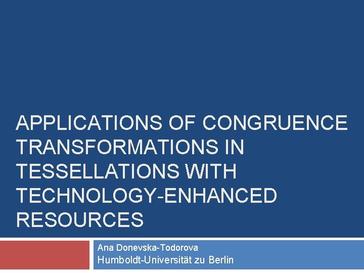 APPLICATIONS OF CONGRUENCE TRANSFORMATIONS IN TESSELLATIONS WITH TECHNOLOGY-ENHANCED RESOURCES Ana Donevska-Todorova Humboldt-Universität zu Berlin