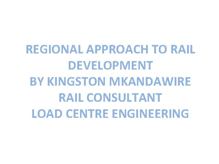 REGIONAL APPROACH TO RAIL DEVELOPMENT BY KINGSTON MKANDAWIRE RAIL CONSULTANT LOAD CENTRE ENGINEERING 