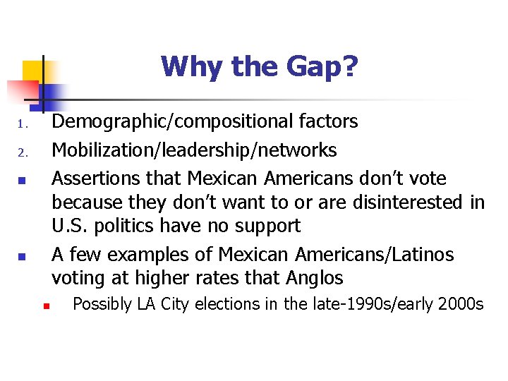 Why the Gap? Demographic/compositional factors Mobilization/leadership/networks Assertions that Mexican Americans don’t vote because they
