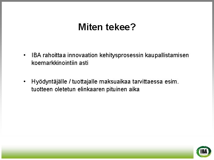 Miten tekee? • IBA rahoittaa innovaation kehitysprosessin kaupallistamisen koemarkkinointiin asti • Hyödyntäjälle / tuottajalle