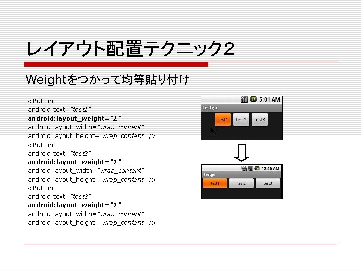 レイアウト配置テクニック２ Weightをつかって均等貼り付け <Button android: text="test 1" android: layout_weight="1" android: layout_width="wrap_content" android: layout_height="wrap_content" /> <Button