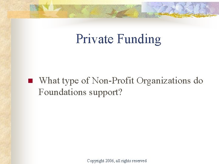 Private Funding n What type of Non-Profit Organizations do Foundations support? Copyright 2006, all
