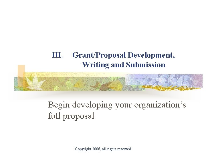 III. Grant/Proposal Development, Writing and Submission Begin developing your organization’s full proposal Copyright 2006,