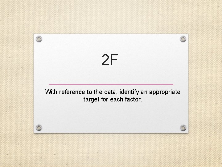 2 F With reference to the data, identify an appropriate target for each factor.