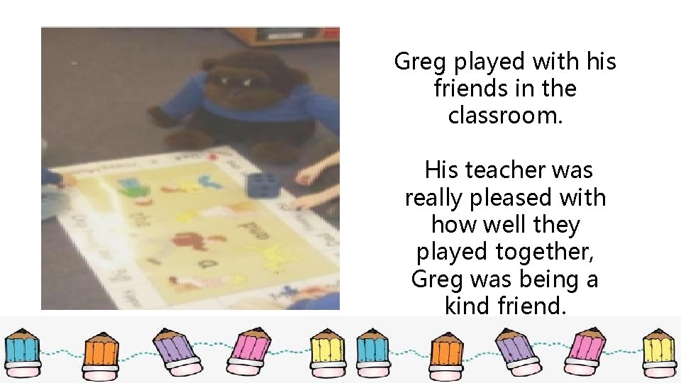 Greg played with his friends in the classroom. His teacher was really pleased with