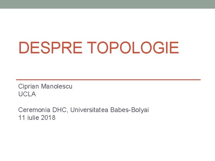 DESPRE TOPOLOGIE Ciprian Manolescu UCLA Ceremonia DHC, Universitatea Babes-Bolyai 11 iulie 2018 