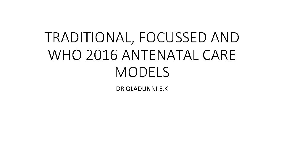 TRADITIONAL, FOCUSSED AND WHO 2016 ANTENATAL CARE MODELS DR OLADUNNI E. K 