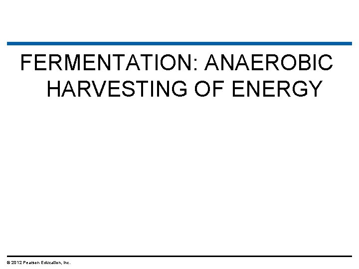 FERMENTATION: ANAEROBIC HARVESTING OF ENERGY © 2012 Pearson Education, Inc. 
