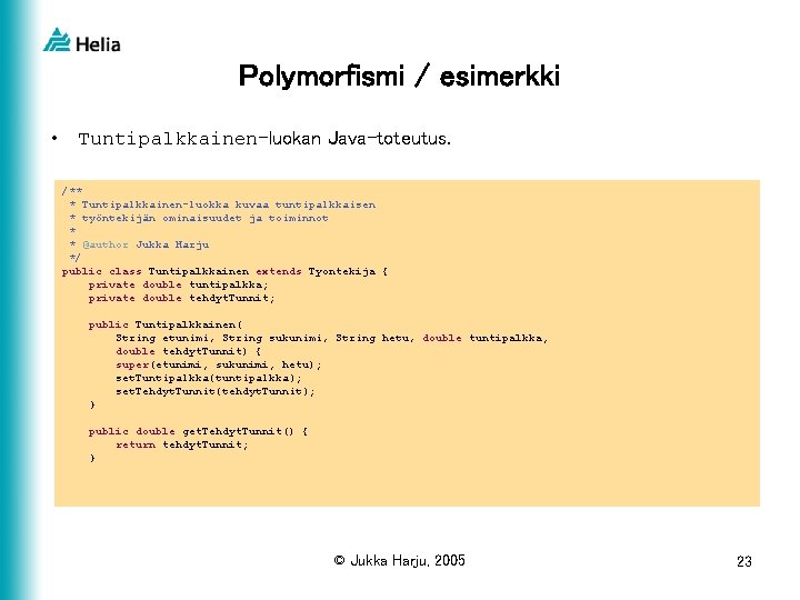 Polymorfismi / esimerkki • Tuntipalkkainen-luokan Java-toteutus. /** * Tuntipalkkainen-luokka kuvaa tuntipalkkaisen * työntekijän ominaisuudet