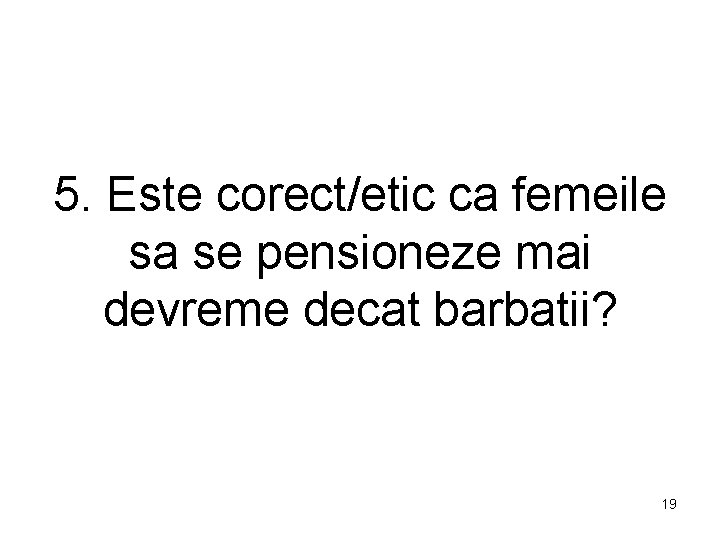 5. Este corect/etic ca femeile sa se pensioneze mai devreme decat barbatii? 19 