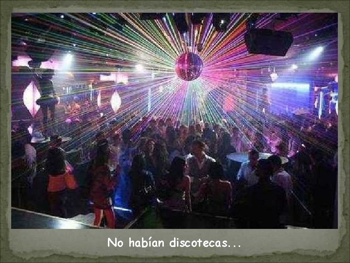 No habían discotecas. . . 