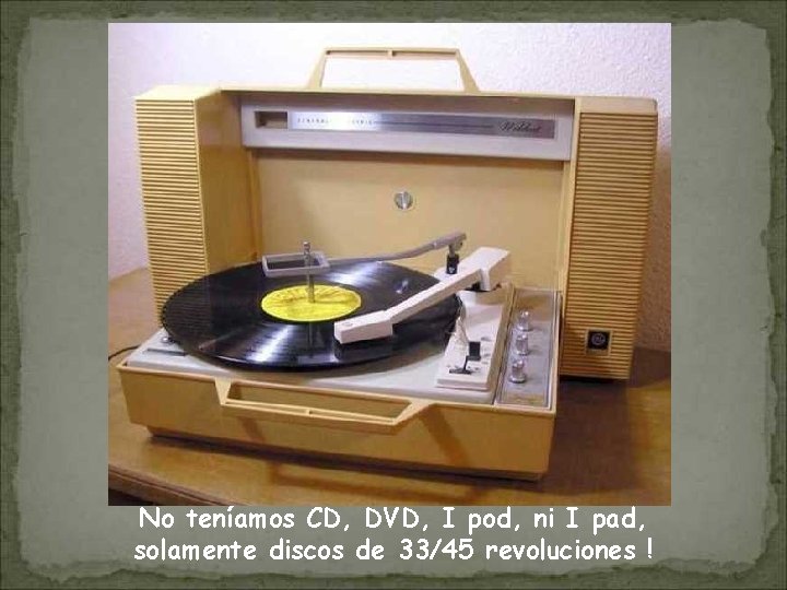 No teníamos CD, DVD, I pod, ni I pad, solamente discos de 33/45 revoluciones