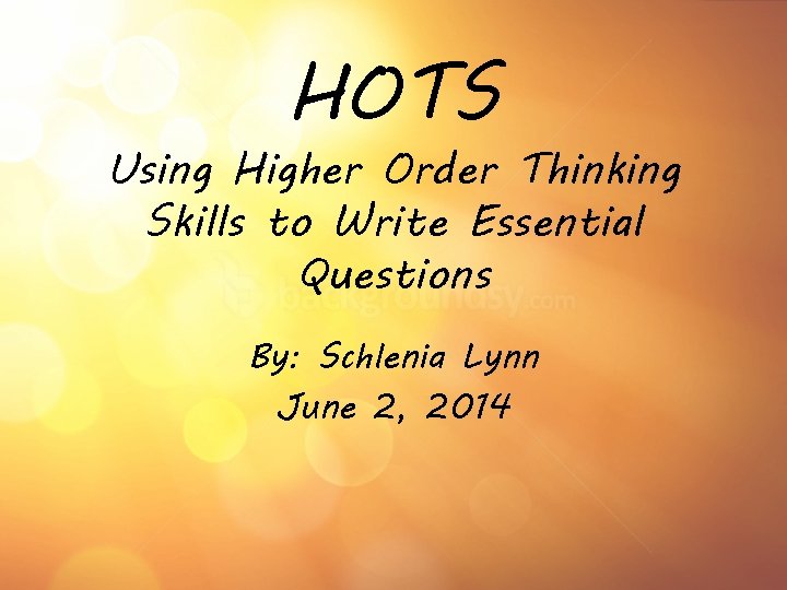 HOTS Using Higher Order Thinking Skills to Write Essential Questions By: Schlenia Lynn June