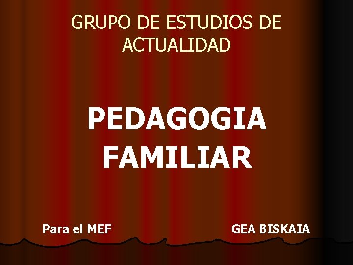 GRUPO DE ESTUDIOS DE ACTUALIDAD PEDAGOGIA FAMILIAR Para el MEF GEA BISKAIA 