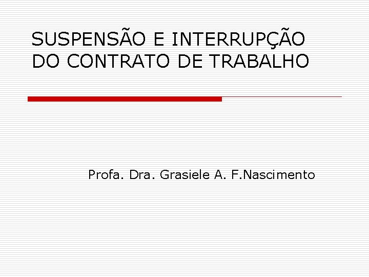SUSPENSÃO E INTERRUPÇÃO DO CONTRATO DE TRABALHO Profa. Dra. Grasiele A. F. Nascimento 