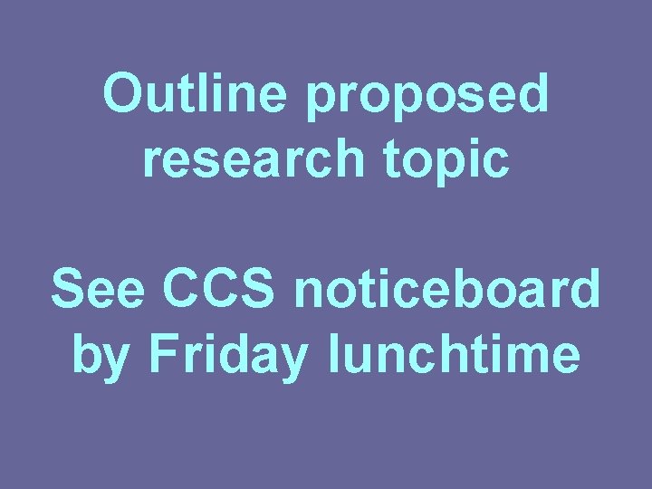 Outline proposed research topic See CCS noticeboard by Friday lunchtime 