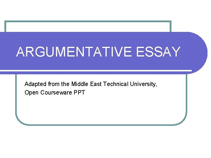 ARGUMENTATIVE ESSAY Adapted from the Middle East Technical University, Open Courseware PPT 